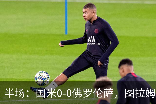 半场：国米0-0佛罗伦萨，图拉姆造险，德赫亚神扑
