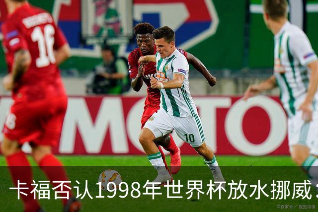 卡福否认1998年世界杯放水挪威：巴西从未想过输球
