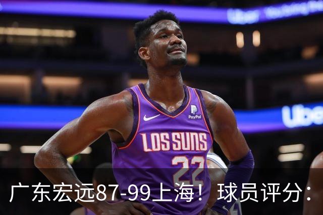 广东宏远87-99上海！球员评分：2人满分，2人良好，4人不合格