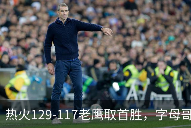 热火129-117老鹰取首胜，字母哥24+18，阿德巴约24+9