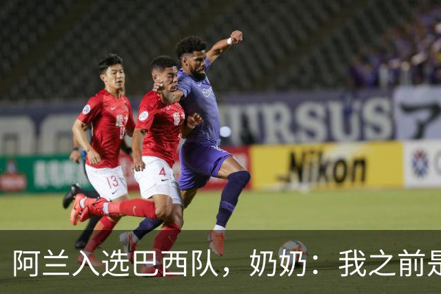 阿兰入选巴西队，奶奶：我之前是业余球员，总会给他建议