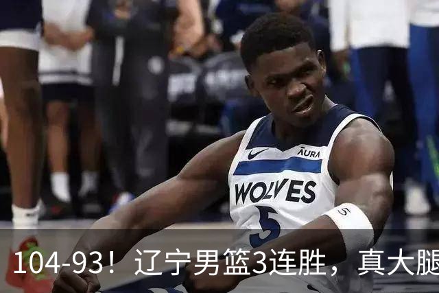 104-93！辽宁男篮3连胜，真大腿诞生，艰难击败四川，大将伤退